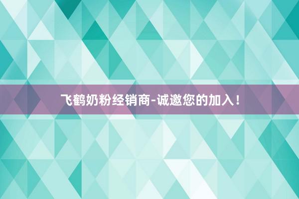 飞鹤奶粉经销商-诚邀您的加入！