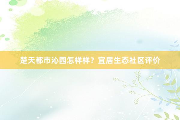 楚天都市沁园怎样样？宜居生态社区评价